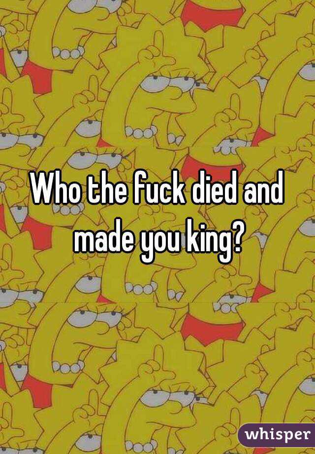 Who the fuck died and made you king?