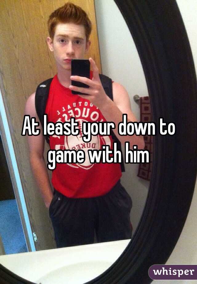 At least your down to game with him 
