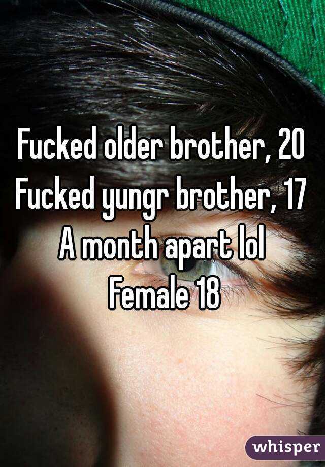 Fucked older brother, 20
Fucked yungr brother, 17
A month apart lol
 Female 18