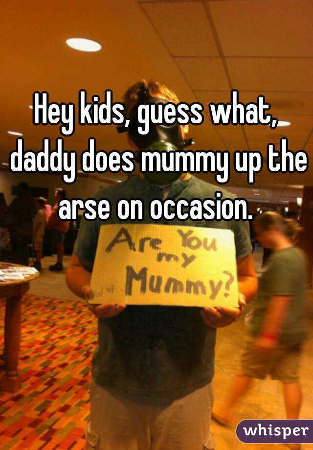 Hey kids, guess what, daddy does mummy up the arse on occasion. 