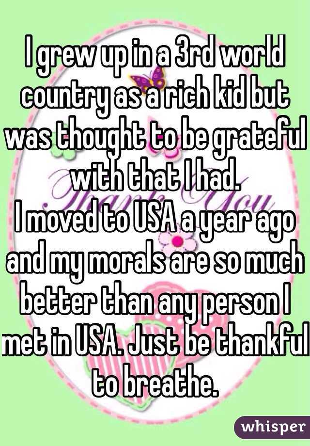 I grew up in a 3rd world country as a rich kid but was thought to be grateful with that I had. 
I moved to USA a year ago and my morals are so much better than any person I met in USA. Just be thankful to breathe.
