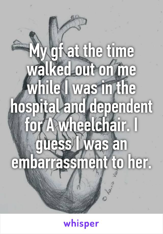 My gf at the time walked out on me while I was in the hospital and dependent for A wheelchair. I guess I was an embarrassment to her. 