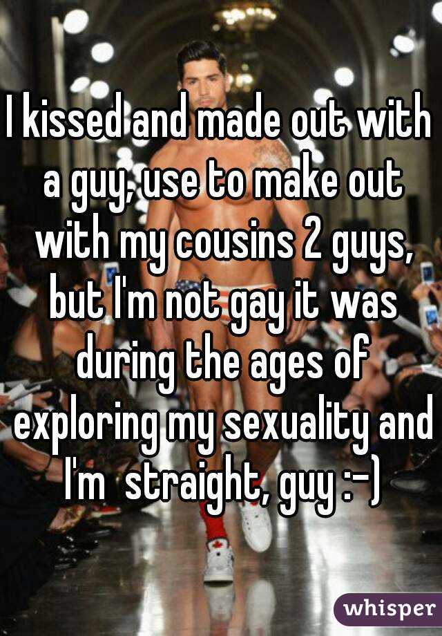 I kissed and made out with a guy, use to make out with my cousins 2 guys, but I'm not gay it was during the ages of exploring my sexuality and I'm  straight, guy :-)