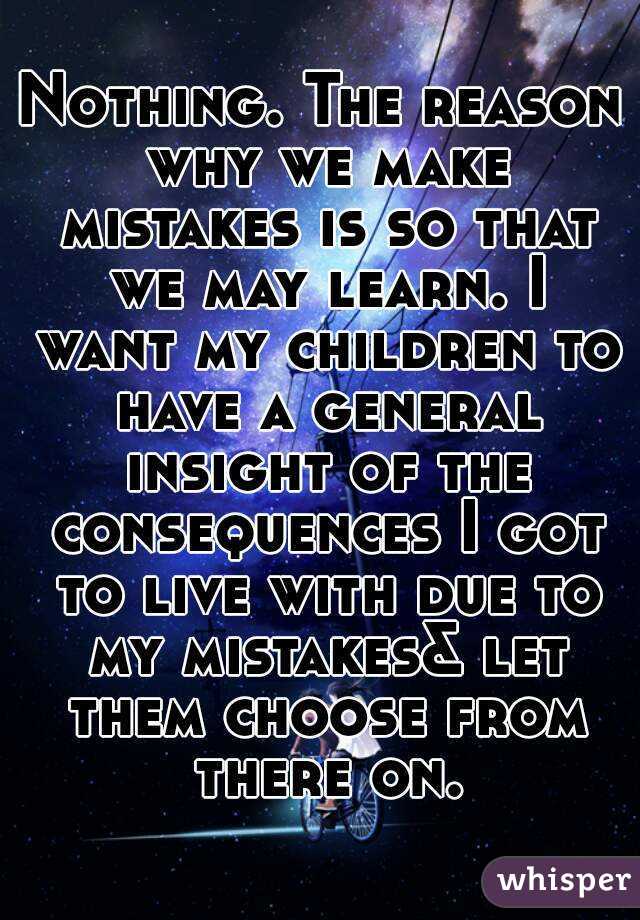 Nothing. The reason why we make mistakes is so that we may learn. I want my children to have a general insight of the consequences I got to live with due to my mistakes& let them choose from there on.