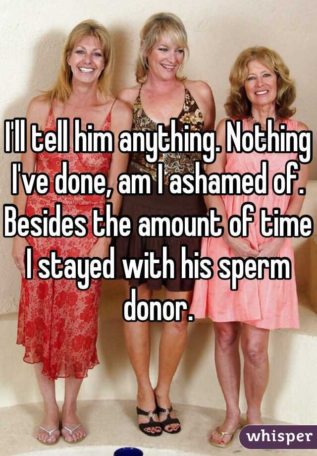 I'll tell him anything. Nothing I've done, am I ashamed of. Besides the amount of time I stayed with his sperm donor.