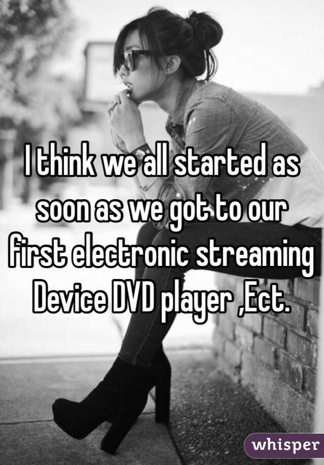 I think we all started as soon as we got to our first electronic streaming Device DVD player ,Ect.