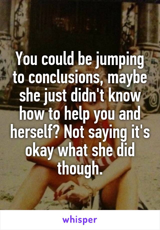 You could be jumping to conclusions, maybe she just didn't know how to help you and herself? Not saying it's okay what she did though.