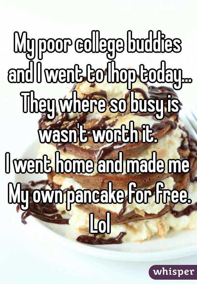 My poor college buddies and I went to Ihop today... They where so busy is wasn't worth it. 
I went home and made me My own pancake for free. Lol
