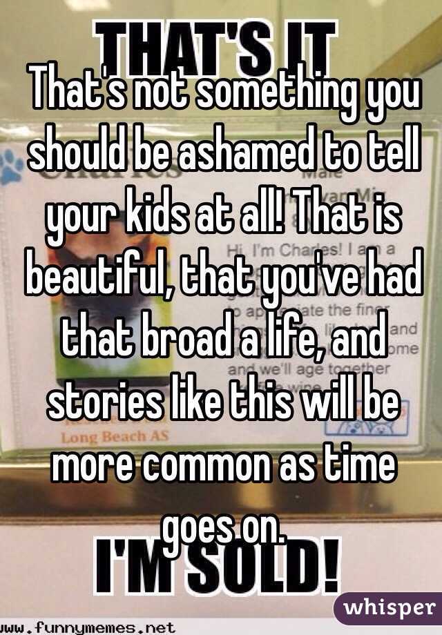 That's not something you should be ashamed to tell your kids at all! That is beautiful, that you've had that broad a life, and stories like this will be more common as time goes on.