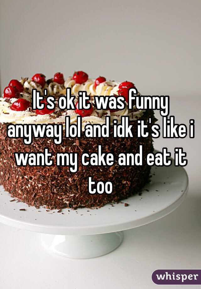 It's ok it was funny anyway lol and idk it's like i want my cake and eat it too 