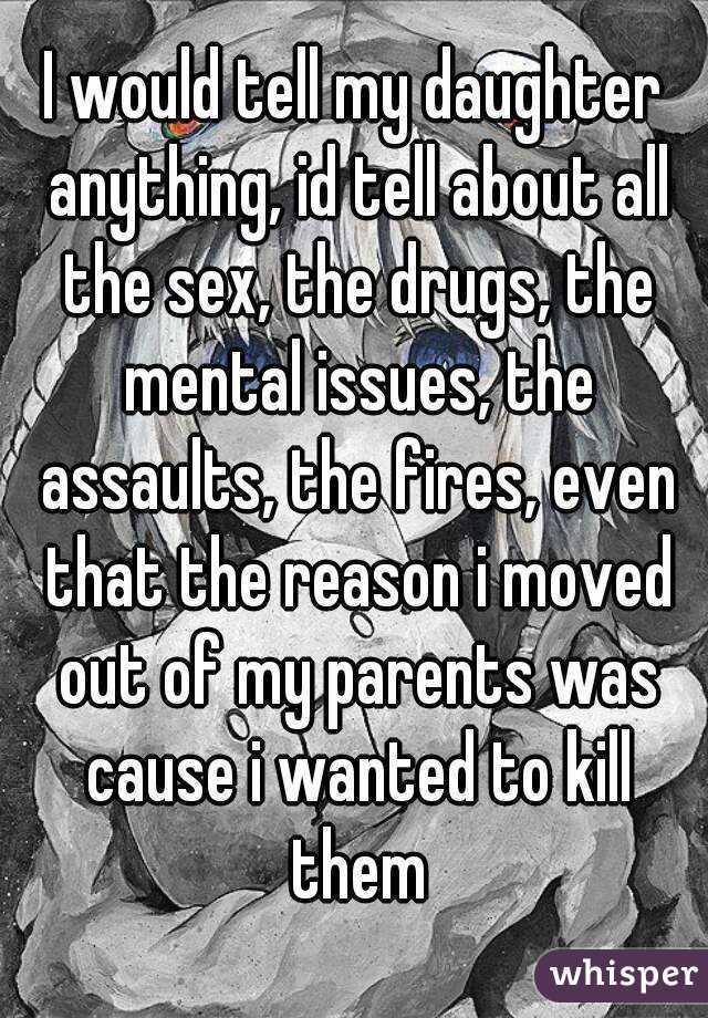 I would tell my daughter anything, id tell about all the sex, the drugs, the mental issues, the assaults, the fires, even that the reason i moved out of my parents was cause i wanted to kill them