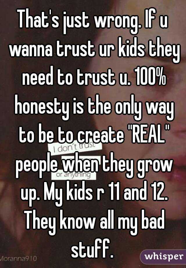 That's just wrong. If u wanna trust ur kids they need to trust u. 100% honesty is the only way to be to create "REAL" people when they grow up. My kids r 11 and 12. They know all my bad stuff. 