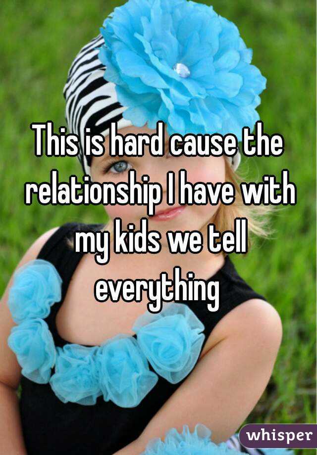 This is hard cause the relationship I have with my kids we tell everything 