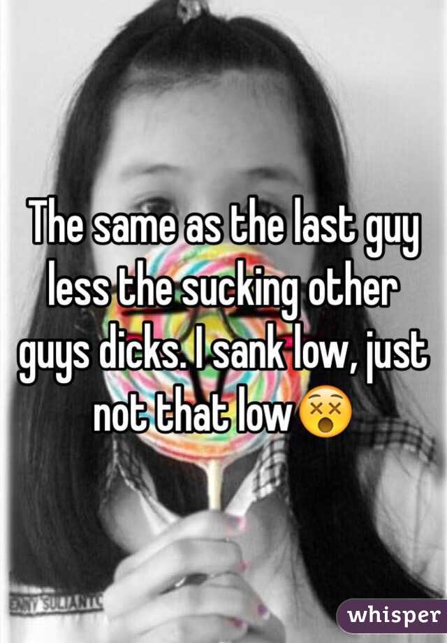 The same as the last guy less the sucking other guys dicks. I sank low, just not that low😵