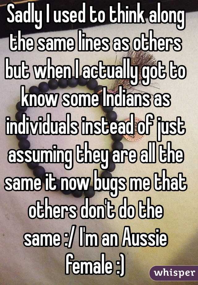 Sadly I used to think along the same lines as others but when I actually got to know some Indians as individuals instead of just assuming they are all the same it now bugs me that others don't do the same :/ I'm an Aussie female :) 