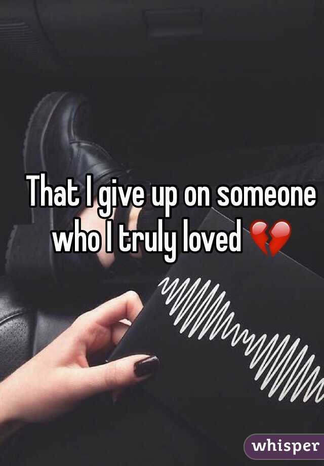 That I give up on someone who I truly loved 💔