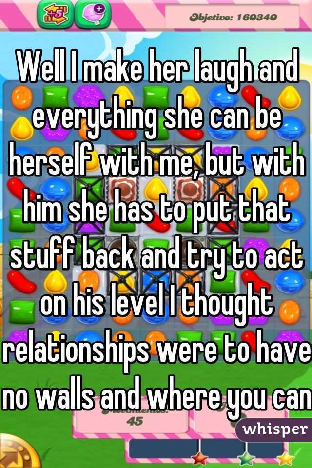 Well I make her laugh and everything she can be herself with me, but with him she has to put that stuff back and try to act on his level I thought relationships were to have no walls and where you can