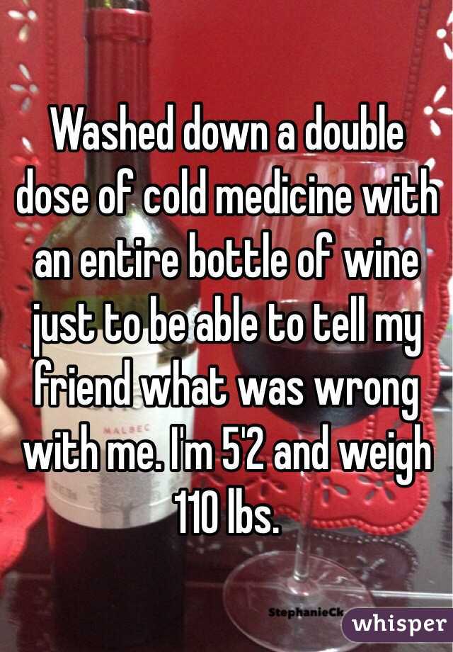 Washed down a double dose of cold medicine with an entire bottle of wine just to be able to tell my friend what was wrong with me. I'm 5'2 and weigh 110 lbs. 