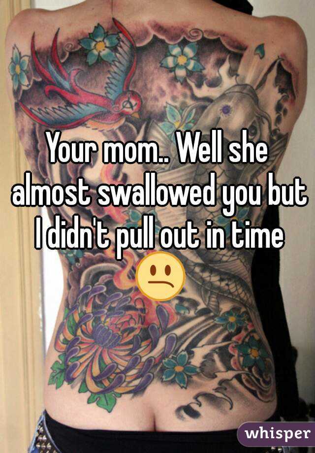 Your mom.. Well she almost swallowed you but I didn't pull out in time 😕