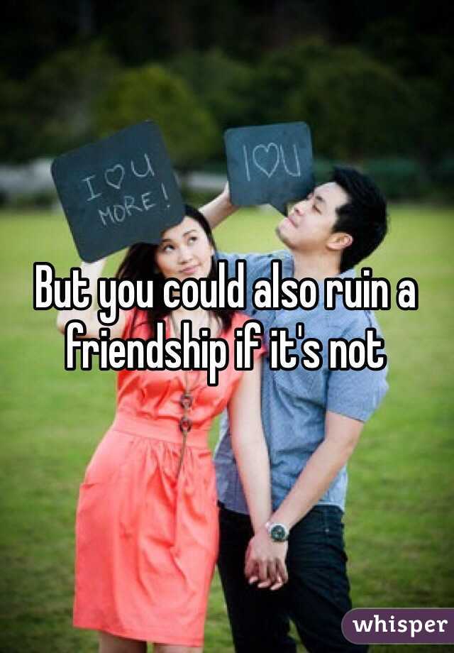 But you could also ruin a friendship if it's not