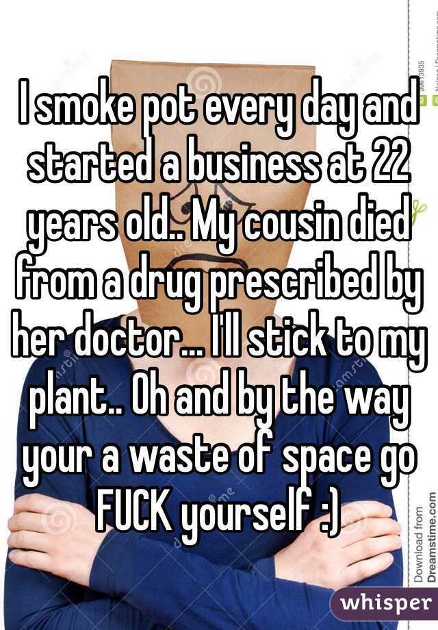 I smoke pot every day and started a business at 22 years old.. My cousin died from a drug prescribed by her doctor... I'll stick to my plant.. Oh and by the way your a waste of space go FUCK yourself :) 
