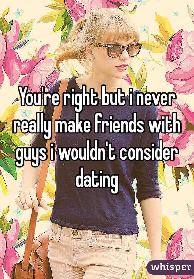 You're right but i never really make friends with guys i wouldn't consider dating 