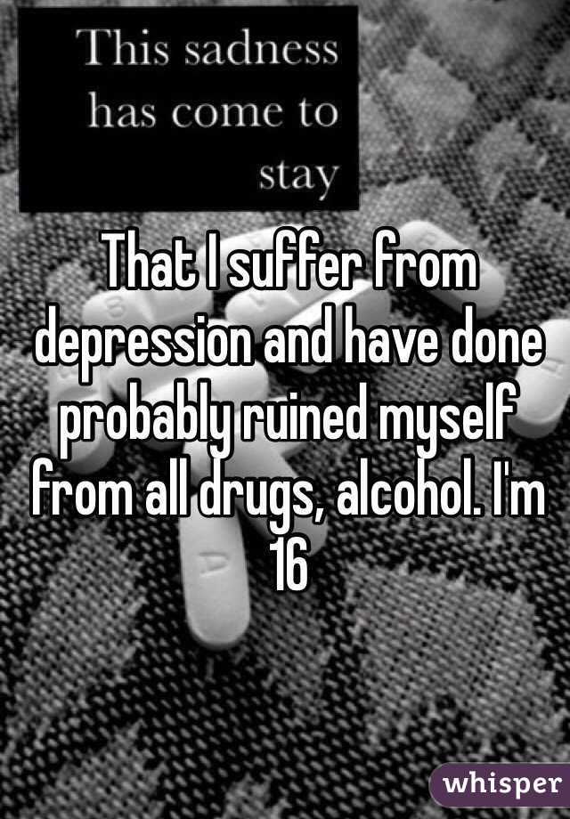 That I suffer from depression and have done probably ruined myself from all drugs, alcohol. I'm 16  