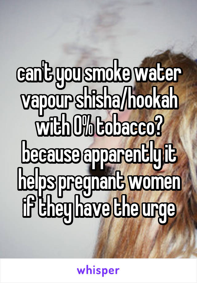 can't you smoke water vapour shisha/hookah with 0% tobacco? because apparently it helps pregnant women if they have the urge