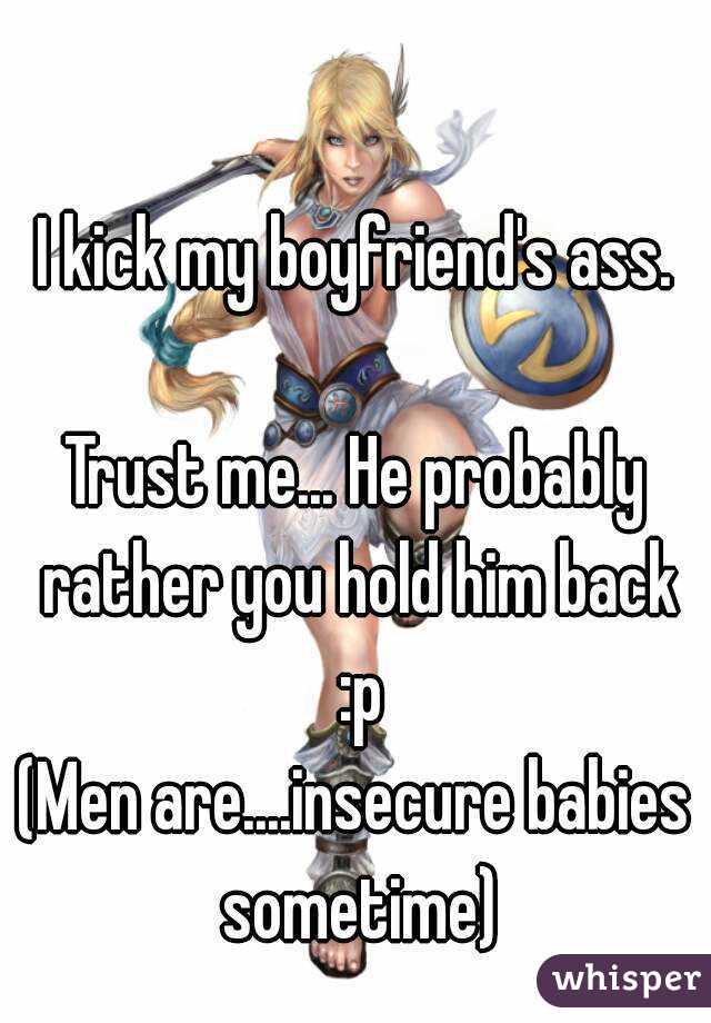 I kick my boyfriend's ass.

Trust me... He probably rather you hold him back :p
(Men are....insecure babies sometime)