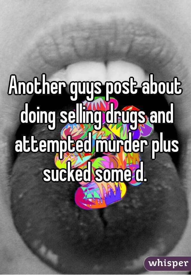 Another guys post about doing selling drugs and attempted murder plus sucked some d. 