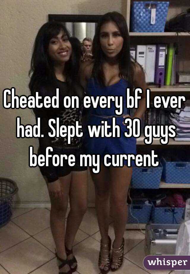 Cheated on every bf I ever had. Slept with 30 guys before my current 