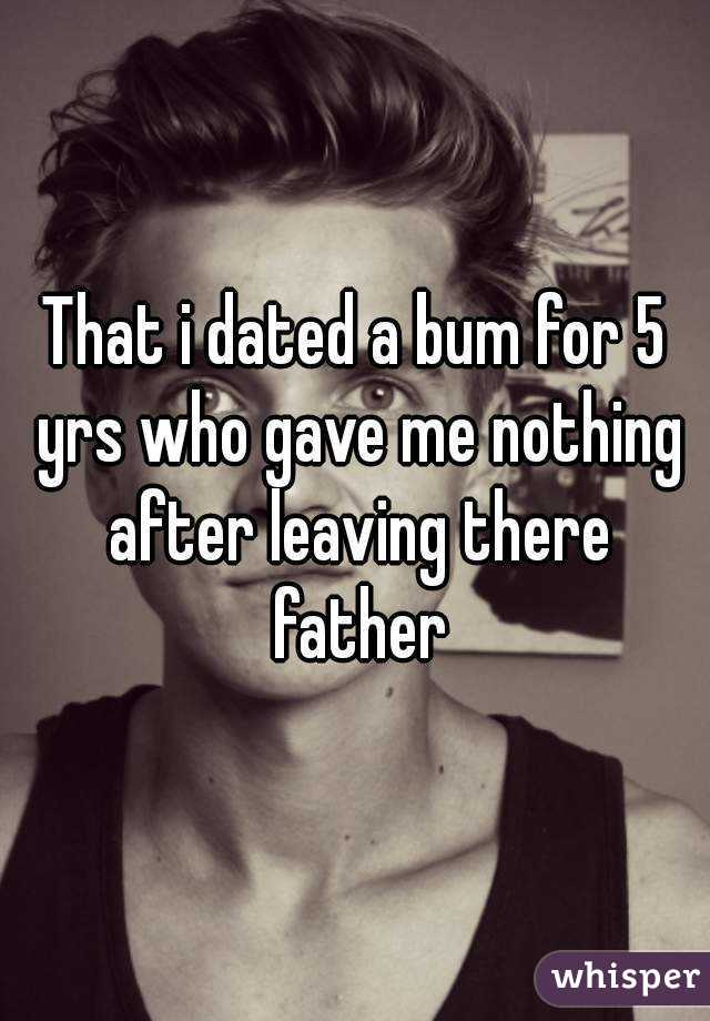 That i dated a bum for 5 yrs who gave me nothing after leaving there father