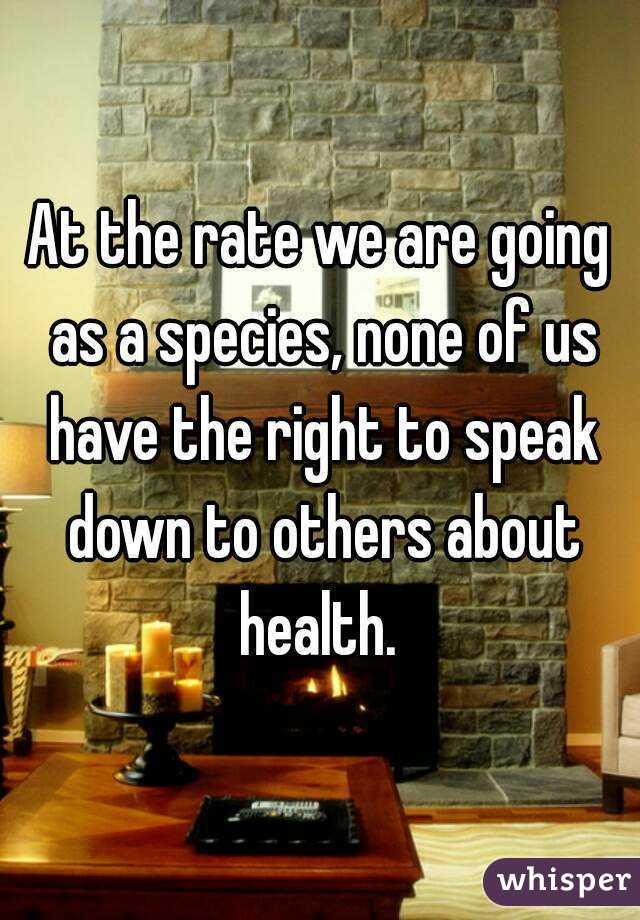 At the rate we are going as a species, none of us have the right to speak down to others about health. 