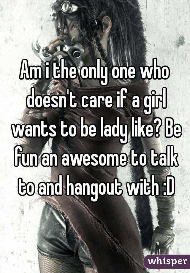 Am i the only one who doesn't care if a girl wants to be lady like? Be fun an awesome to talk to and hangout with :D