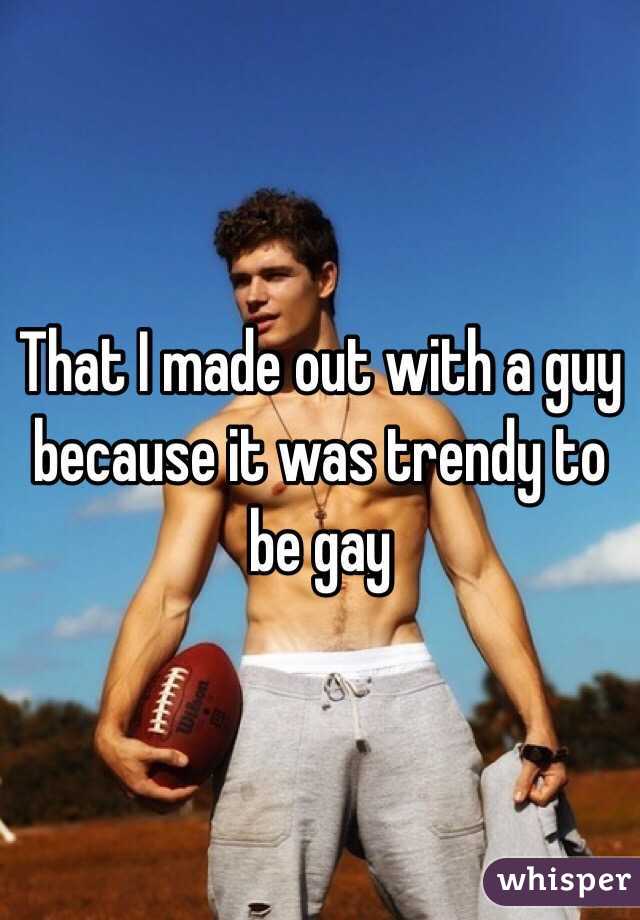 That I made out with a guy because it was trendy to be gay