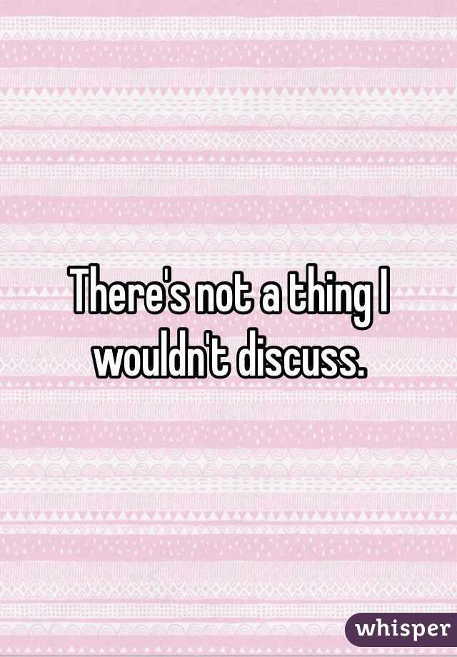 There's not a thing I wouldn't discuss.