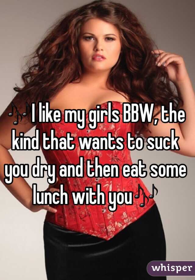 🎶I like my girls BBW, the kind that wants to suck you dry and then eat some lunch with you🎶