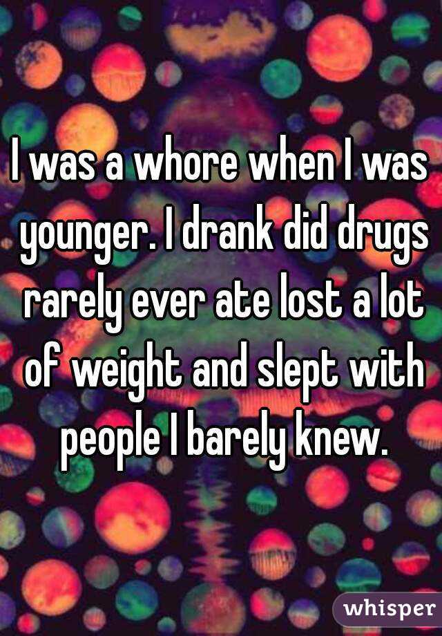 I was a whore when I was younger. I drank did drugs rarely ever ate lost a lot of weight and slept with people I barely knew.