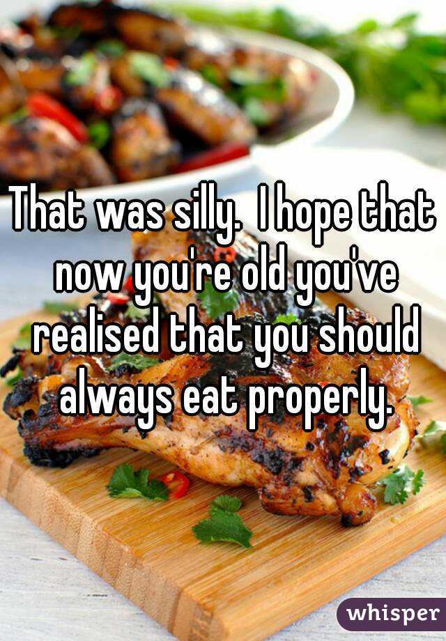 That was silly.  I hope that now you're old you've realised that you should always eat properly.