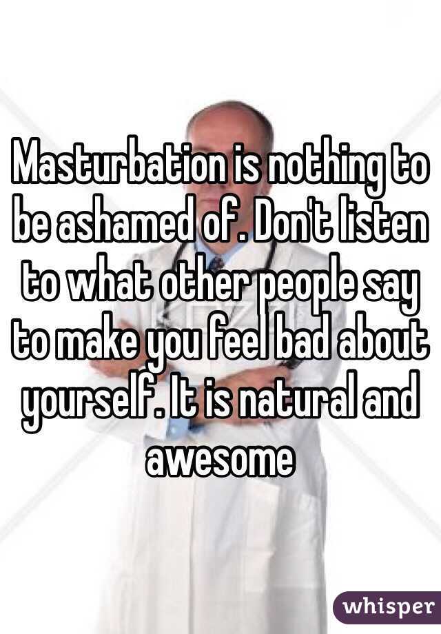 Masturbation is nothing to be ashamed of. Don't listen to what other people say to make you feel bad about yourself. It is natural and awesome