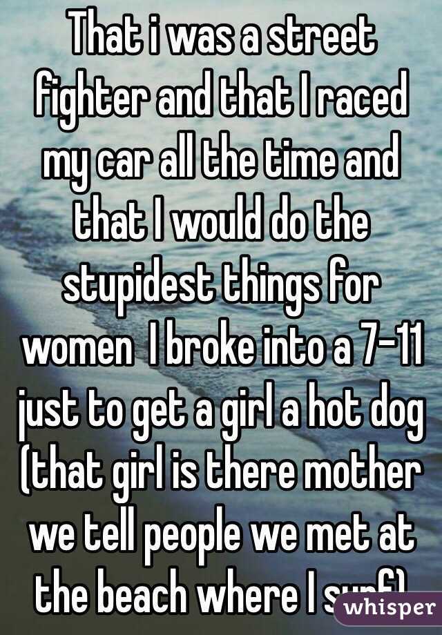 That i was a street fighter and that I raced my car all the time and that I would do the stupidest things for women  I broke into a 7-11 just to get a girl a hot dog (that girl is there mother we tell people we met at the beach where I surf)