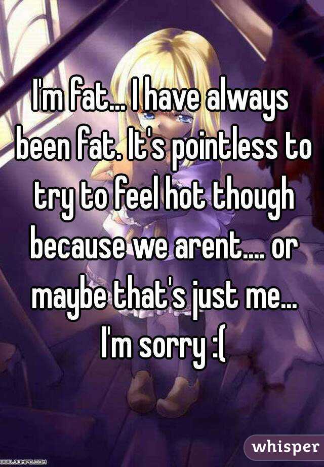I'm fat... I have always been fat. It's pointless to try to feel hot though because we arent.... or maybe that's just me...
 I'm sorry :(