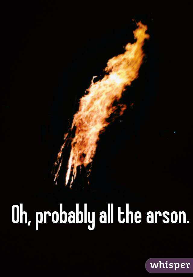 Oh, probably all the arson.