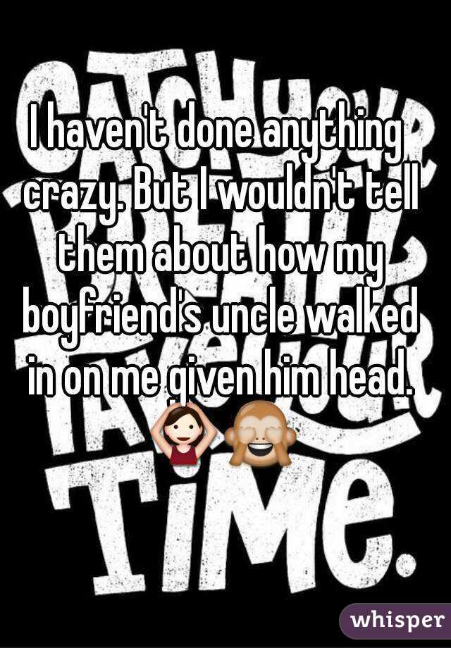 I haven't done anything crazy. But I wouldn't tell them about how my boyfriend's uncle walked in on me given him head. 🙆🙈