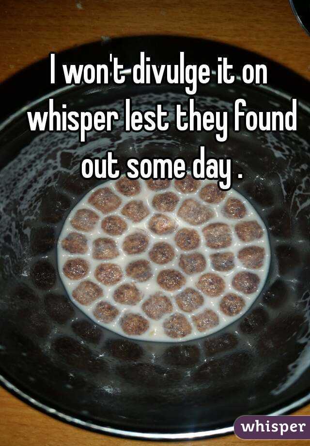 I won't divulge it on whisper lest they found out some day .