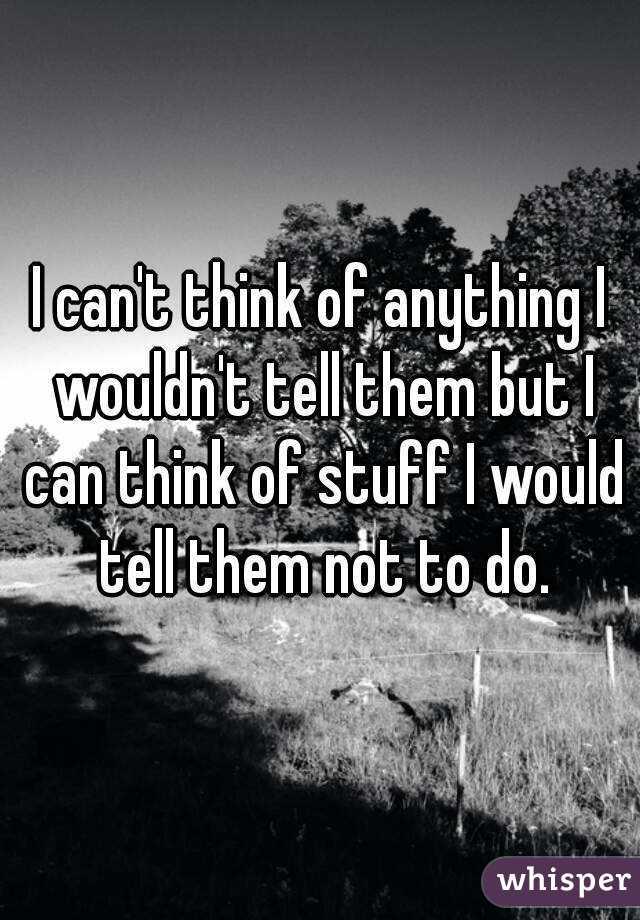 I can't think of anything I wouldn't tell them but I can think of stuff I would tell them not to do.