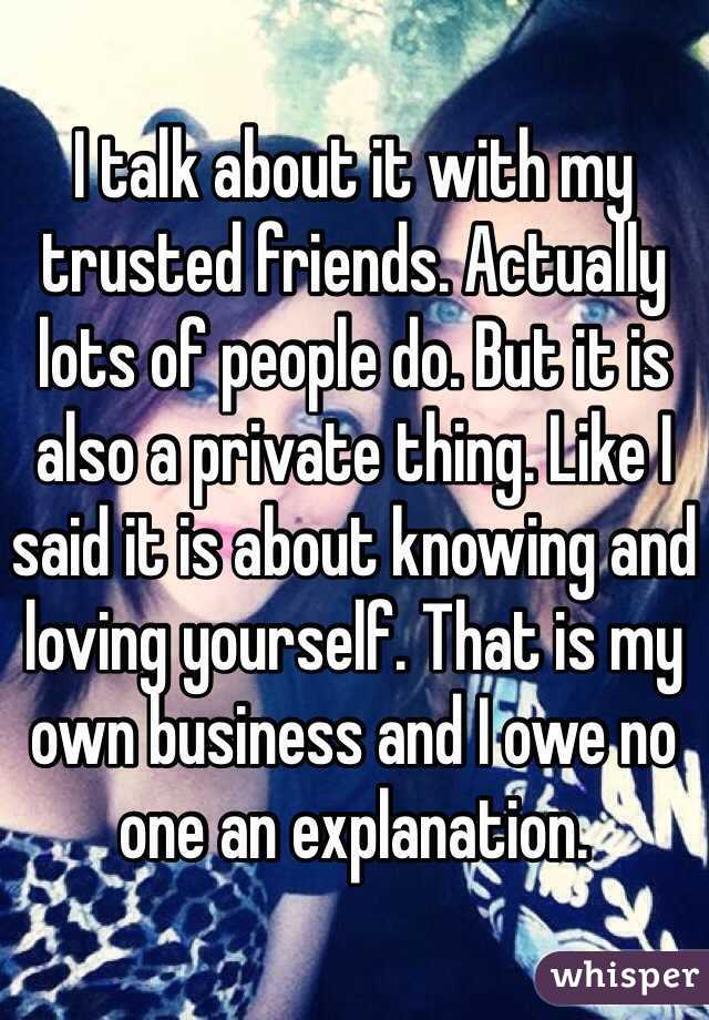 I talk about it with my trusted friends. Actually lots of people do. But it is also a private thing. Like I said it is about knowing and loving yourself. That is my own business and I owe no one an explanation. 