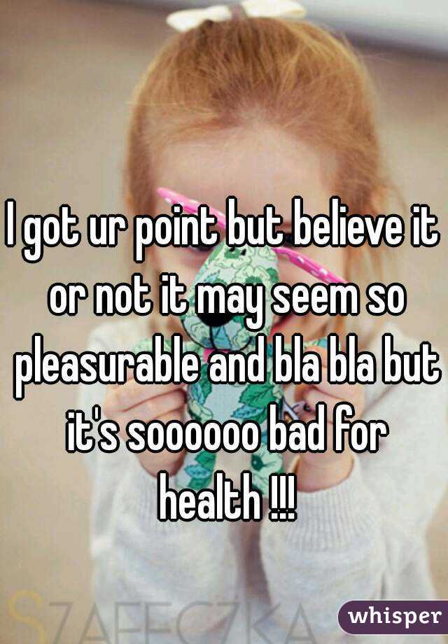 I got ur point but believe it or not it may seem so pleasurable and bla bla but it's soooooo bad for health !!!