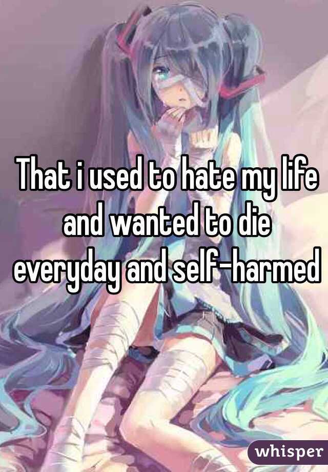 That i used to hate my life and wanted to die everyday and self-harmed