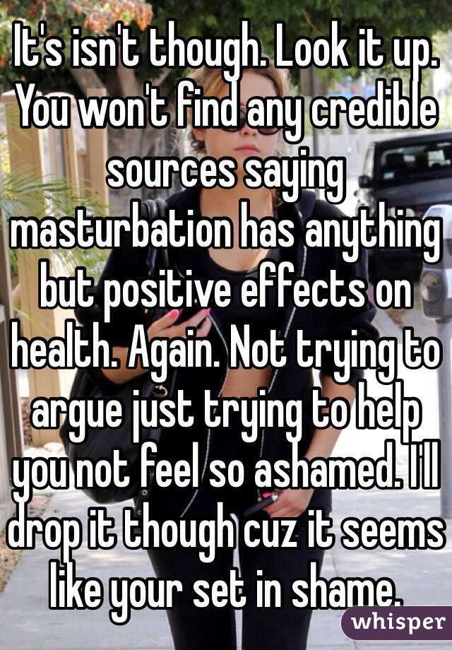 It's isn't though. Look it up. You won't find any credible sources saying masturbation has anything but positive effects on health. Again. Not trying to argue just trying to help you not feel so ashamed. I'll drop it though cuz it seems like your set in shame. 